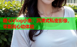 糖心Vlog小余:沉浸式私密影像,零距离心动体验