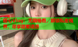 糖心Vlog:无限畅看,解锁私密视界,尽享甜蜜诱惑