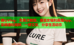 糖心Vlog:无限次数版,看美女福利直播App,享便捷短视频,一键交友,分享生活动态