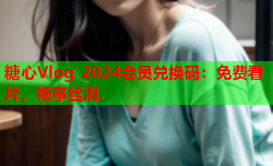 糖心Vlog 2024会员兑换码:免费看片,畅享丝滑.