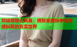 邓绍尊糖心风暴:揭秘家庭纷争与情感纠葛的真实世界