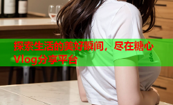 探索生活的美好瞬间,尽在糖心Vlog分享平台