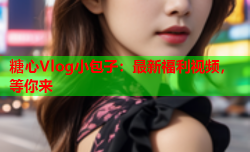 糖心Vlog小包子:最新福利视频,等你来