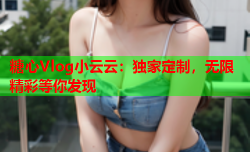 糖心Vlog小云云:独家定制,无限精彩等你发现