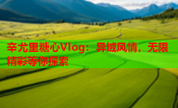 辛尤里糖心Vlog:异域风情,无限精彩等你探索