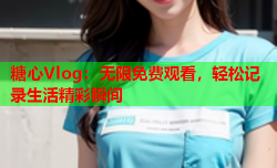 糖心Vlog:无限免费观看,轻松记录生活精彩瞬间