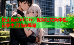 探索糖心VLOG:视频社交新体验,记录生活精彩瞬间