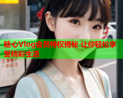 糖心Vlog会员特权揭秘 让你轻松享受精彩生活  第2张 糖心Vlog会员特权揭秘 让你轻松享受精彩生活  第2张