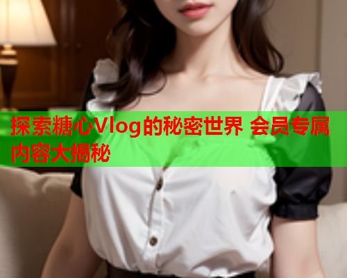 探索糖心Vlog的秘密世界 会员专属内容大揭秘  第1张 探索糖心Vlog的秘密世界 会员专属内容大揭秘  第1张