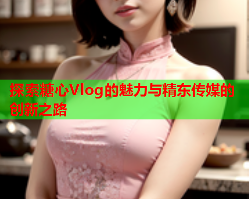 探索糖心Vlog的魅力与精东传媒的创新之路  第1张 探索糖心Vlog的魅力与精东传媒的创新之路  第1张