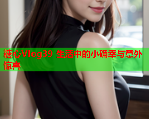 糖心Vlog39 生活中的小确幸与意外惊喜  第1张 糖心Vlog39 生活中的小确幸与意外惊喜  第1张
