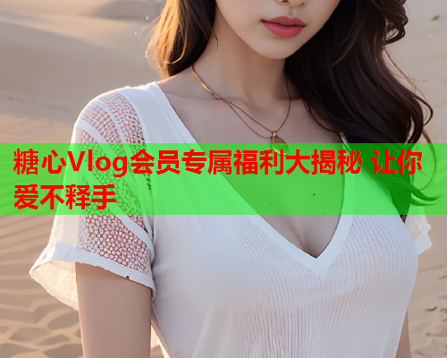 糖心Vlog会员专属福利大揭秘 让你爱不释手  第2张 糖心Vlog会员专属福利大揭秘 让你爱不释手  第2张