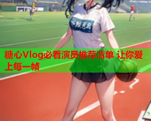 糖心Vlog必看演员推荐清单 让你爱上每一帧  第1张 糖心Vlog必看演员推荐清单 让你爱上每一帧  第1张