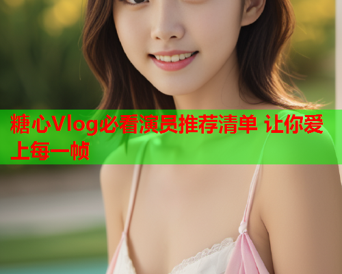 糖心Vlog必看演员推荐清单 让你爱上每一帧  第2张 糖心Vlog必看演员推荐清单 让你爱上每一帧  第2张