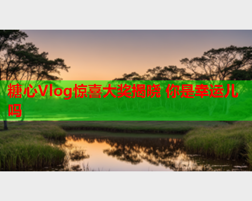 糖心Vlog惊喜大奖揭晓 你是幸运儿吗  第1张 糖心Vlog惊喜大奖揭晓 你是幸运儿吗  第1张