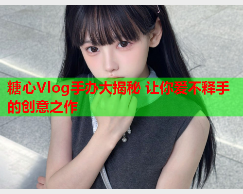 糖心Vlog手办大揭秘 让你爱不释手的创意之作  第1张 糖心Vlog手办大揭秘 让你爱不释手的创意之作  第1张
