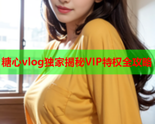 糖心vlog独家揭秘VIP特权全攻略  第2张 糖心vlog独家揭秘VIP特权全攻略  第2张