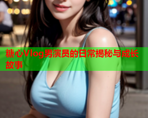 糖心Vlog男演员的日常揭秘与成长故事  第1张 糖心Vlog男演员的日常揭秘与成长故事  第1张