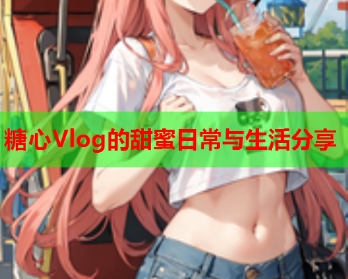 糖心Vlog的甜蜜日常与生活分享  第1张 糖心Vlog的甜蜜日常与生活分享  第1张