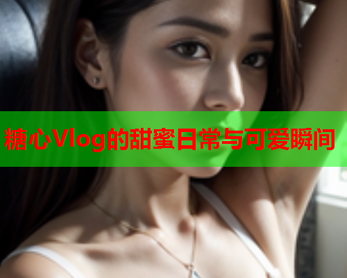 糖心Vlog的甜蜜日常与可爱瞬间  第1张 糖心Vlog的甜蜜日常与可爱瞬间  第1张