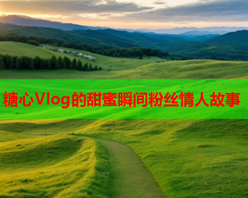 糖心Vlog的甜蜜瞬间粉丝情人故事  第2张 糖心Vlog的甜蜜瞬间粉丝情人故事  第2张