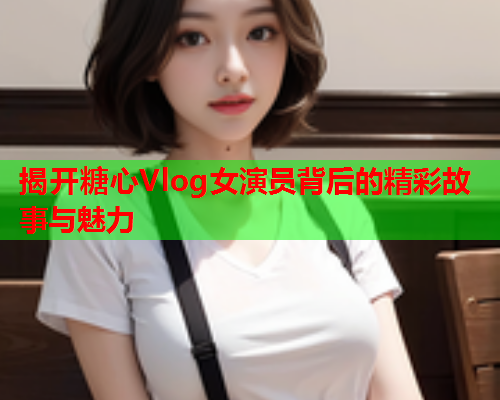 揭开糖心Vlog女演员背后的精彩故事与魅力  第1张 揭开糖心Vlog女演员背后的精彩故事与魅力  第1张