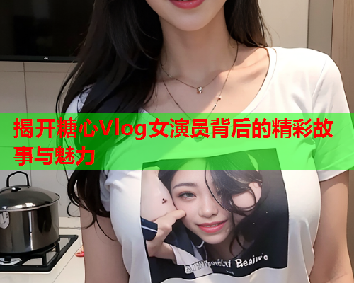 揭开糖心Vlog女演员背后的精彩故事与魅力  第2张 揭开糖心Vlog女演员背后的精彩故事与魅力  第2张