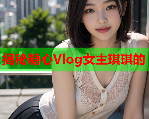 揭秘糖心Vlog女主琪琪的  第1张 揭秘糖心Vlog女主琪琪的  第1张