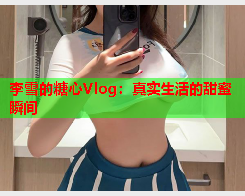 李雪的糖心Vlog:真实生活的甜蜜瞬间  第1张 李雪的糖心Vlog:真实生活的甜蜜瞬间  第1张