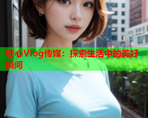 糖心Vlog传媒:探索生活中的美好瞬间  第1张 糖心Vlog传媒:探索生活中的美好瞬间  第1张