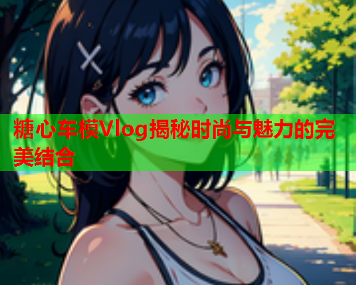 糖心车模Vlog揭秘时尚与魅力的完美结合  第1张 糖心车模Vlog揭秘时尚与魅力的完美结合  第1张