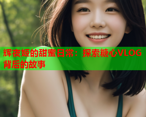 辉夜姬的甜蜜日常:探索糖心VLOG背后的故事  第1张 辉夜姬的甜蜜日常:探索糖心VLOG背后的故事  第1张