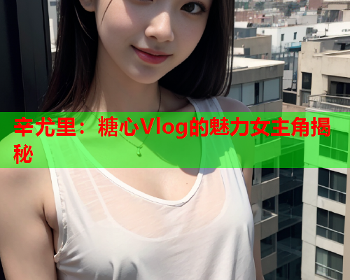 辛尤里:糖心Vlog的魅力女主角揭秘  第2张 辛尤里:糖心Vlog的魅力女主角揭秘  第2张