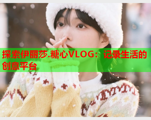 探索伊丽莎.糖心VLOG:记录生活的创意平台  第1张 探索伊丽莎.糖心VLOG:记录生活的创意平台  第1张