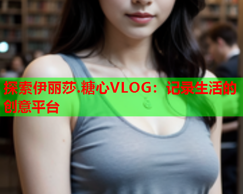 探索伊丽莎.糖心VLOG:记录生活的创意平台  第2张 探索伊丽莎.糖心VLOG:记录生活的创意平台  第2张