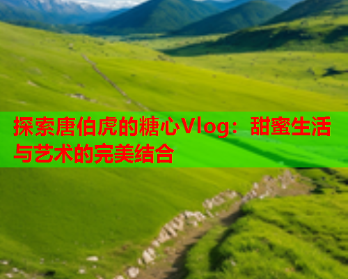 探索唐伯虎的糖心Vlog:甜蜜生活与艺术的完美结合  第1张 探索唐伯虎的糖心Vlog:甜蜜生活与艺术的完美结合  第1张