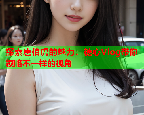 探索唐伯虎的魅力:糖心Vlog带你领略不一样的视角  第1张 探索唐伯虎的魅力:糖心Vlog带你领略不一样的视角  第1张
