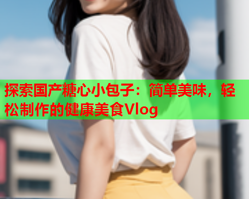 探索国产糖心小包子:简单美味,轻松制作的健康美食Vlog  第1张 探索国产糖心小包子:简单美味,轻松制作的健康美食Vlog  第1张