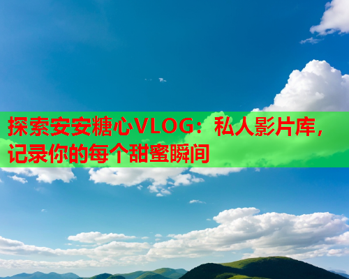 探索安安糖心VLOG:私人影片库,记录你的每个甜蜜瞬间  第1张 探索安安糖心VLOG:私人影片库,记录你的每个甜蜜瞬间  第1张