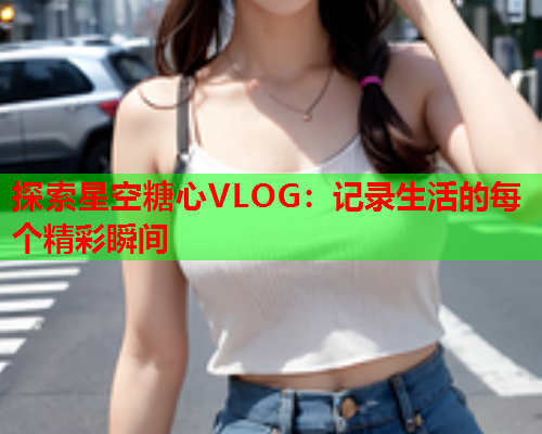 探索星空糖心VLOG:记录生活的每个精彩瞬间  第1张 探索星空糖心VLOG:记录生活的每个精彩瞬间  第1张