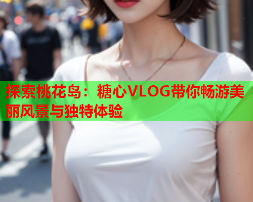 探索桃花岛:糖心VLOG带你畅游美丽风景与独特体验  第1张 探索桃花岛:糖心VLOG带你畅游美丽风景与独特体验  第1张