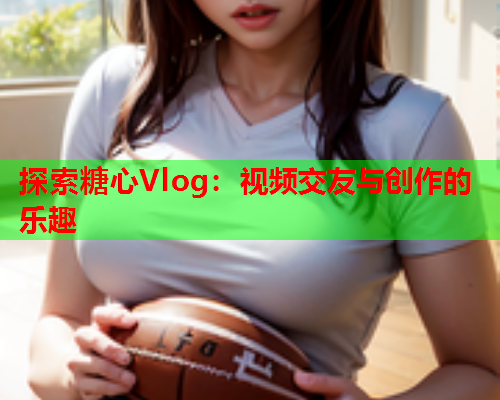 探索糖心Vlog:视频交友与创作的乐趣  第1张 探索糖心Vlog:视频交友与创作的乐趣  第1张
