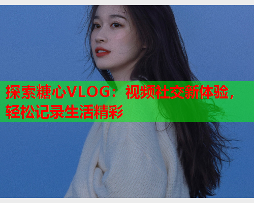 探索糖心VLOG:视频社交新体验,轻松记录生活精彩  第1张 探索糖心VLOG:视频社交新体验,轻松记录生活精彩  第1张