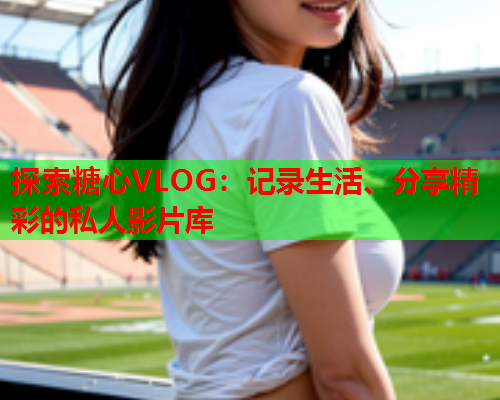 探索糖心VLOG:记录生活、分享精彩的私人影片库  第1张 探索糖心VLOG:记录生活、分享精彩的私人影片库  第1张
