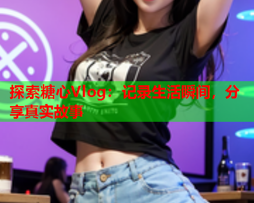 探索糖心Vlog:记录生活瞬间,分享真实故事  第1张 探索糖心Vlog:记录生活瞬间,分享真实故事  第1张