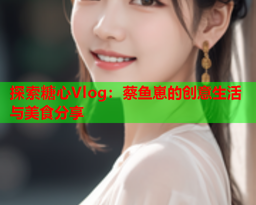 探索糖心Vlog:蔡鱼崽的创意生活与美食分享  第2张 探索糖心Vlog:蔡鱼崽的创意生活与美食分享  第2张