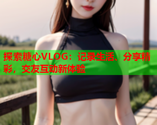 探索糖心VLOG:记录生活、分享精彩,交友互动新体验  第1张 探索糖心VLOG:记录生活、分享精彩,交友互动新体验  第1张