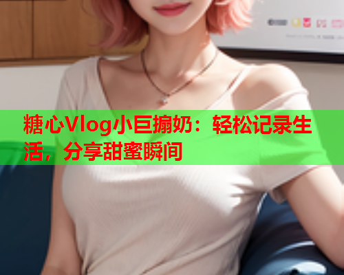 糖心Vlog小巨搧奶:轻松记录生活,分享甜蜜瞬间  第1张 糖心Vlog小巨搧奶:轻松记录生活,分享甜蜜瞬间  第1张