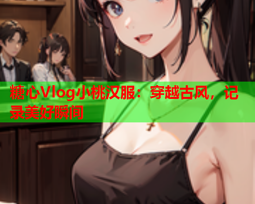 糖心Vlog小桃汉服:穿越古风,记录美好瞬间  第1张 糖心Vlog小桃汉服:穿越古风,记录美好瞬间  第1张