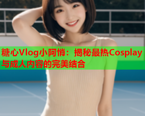 糖心Vlog小阿悄:揭秘最热Cosplay与成人内容的完美结合  第1张 糖心Vlog小阿悄:揭秘最热Cosplay与成人内容的完美结合  第1张